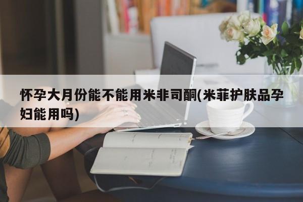 堕胎药网上购买怀孕大月份能不能用米非司酮(米菲护肤品孕妇能用吗)