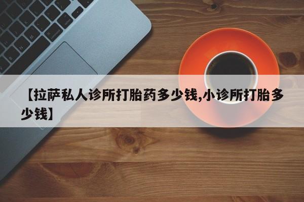 堕胎药网上购买【拉萨私人诊所打胎药多少钱,小诊所打胎多少钱】
